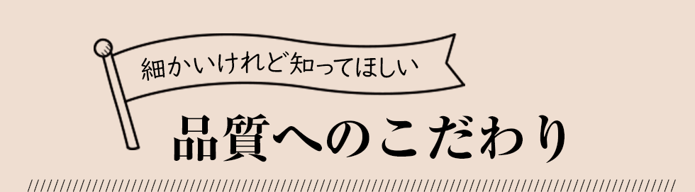 細かいけれど知ってほしい品質へのこだわり