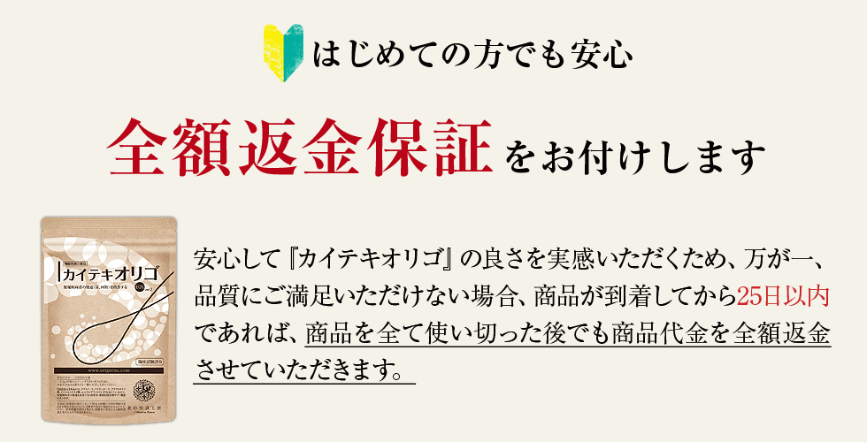 はじめての方でも安心　全額返金保証をお付けします　安心して『カイテキオリゴ』の良さを実感いただくため、万が一、品質にご満足いただけない場合、商品が到着してから25日以内であれば、商品を全て使い切った後でも商品代金を全額返金させていただきます。