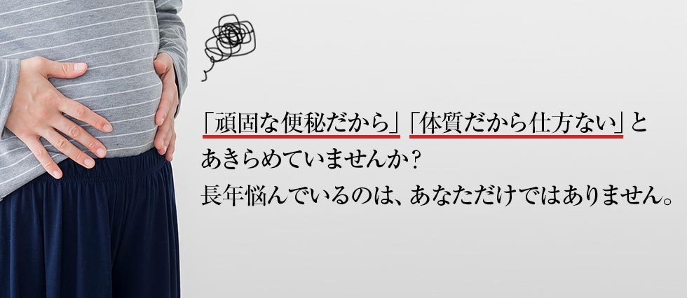 「頑固な便秘だから」「体質だから仕方ない」と あきらめていませんか？長年悩んでいるのは、あなただけではありません。